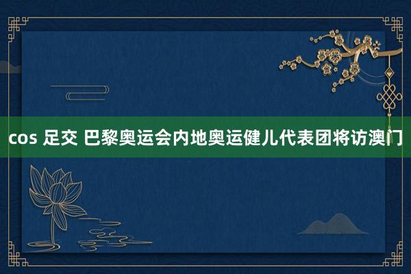 cos 足交 巴黎奥运会内地奥运健儿代表团将访澳门