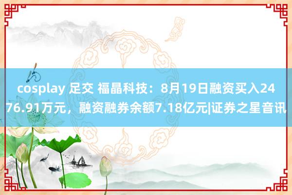 cosplay 足交 福晶科技：8月19日融资买入2476.91万元，融资融券余额7.18亿元|证券之星音讯