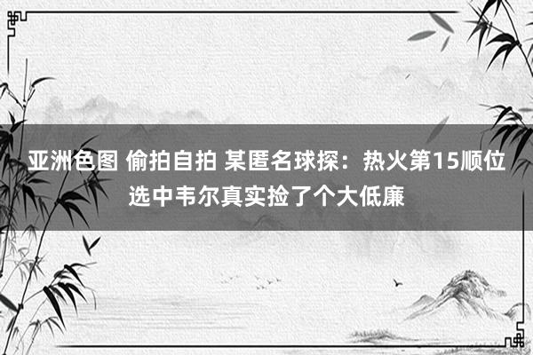 亚洲色图 偷拍自拍 某匿名球探：热火第15顺位选中韦尔真实捡了个大低廉