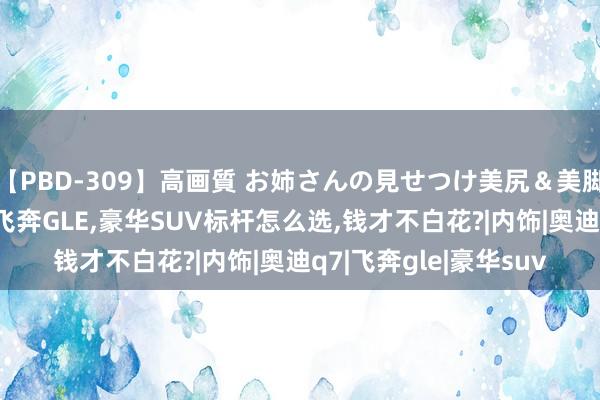 【PBD-309】高画質 お姉さんの見せつけ美尻＆美脚の誘惑 奥迪Q7对比飞奔GLE，豪华SUV标杆怎么选，钱才不白花?|内饰|奥迪q7|飞奔gle|豪华suv