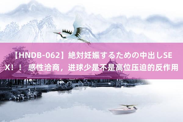 【HNDB-062】絶対妊娠するための中出しSEX！！ 感性洽商，进球少是不是高位压迫的反作用
