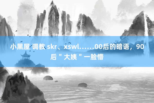 小黑屋 调教 skr、xswl……00后的暗语，90后＂大姨＂一脸懵