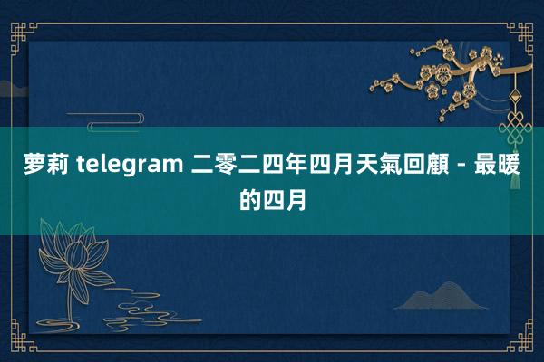 萝莉 telegram 二零二四年四月天氣回顧 - 最暖的四月
