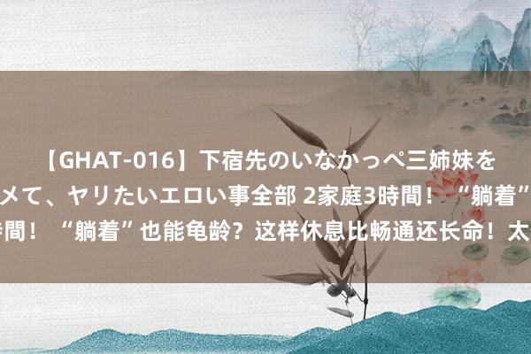 【GHAT-016】下宿先のいなかっぺ三姉妹を泥酔＆淫媚オイルでキメて、ヤリたいエロい事全部 2家庭3時間！ “躺着”也能龟龄？这样休息比畅通还长命！太涨常识了！
