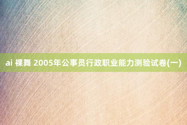 ai 裸舞 2005年公事员行政职业能力测验试卷(一)