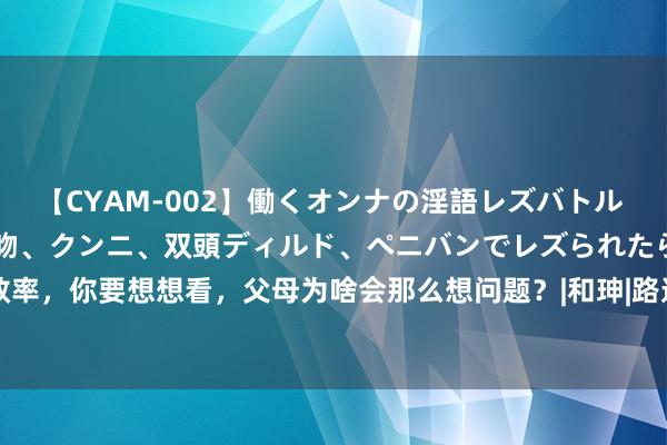 【CYAM-002】働くオンナの淫語レズバトル 2 ～もしも職場で濃厚接吻、クンニ、双頭ディルド、ペニバンでレズられたら～ 别效率，你要想想看，父母为啥会那么想问题？|和珅|路遥|乾隆|罗盘|王五|纪晓岚|爱因斯坦