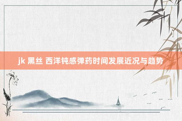 jk 黑丝 西洋钝感弹药时间发展近况与趋势