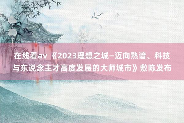 在线看av 《2023理想之城—迈向熟谙、科技与东说念主才高度发展的大师城市》敷陈发布
