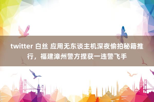 twitter 白丝 应用无东谈主机深夜偷拍秘籍推行，福建漳州警方捏获一违警飞手