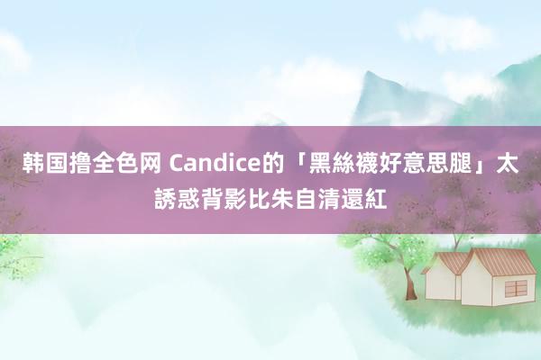 韩国撸全色网 Candice的「黑絲襪好意思腿」太誘惑　背影比朱自清還紅