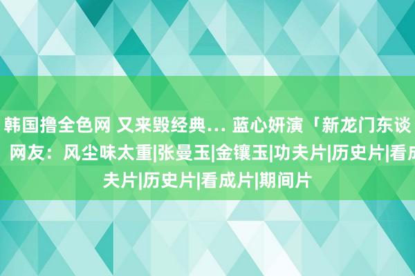 韩国撸全色网 又来毁经典… 蓝心妍演「新龙门东谈主皮客栈」 网友：风尘味太重|张曼玉|金镶玉|功夫片|历史片|看成片|期间片