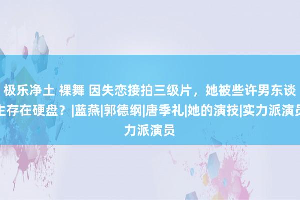极乐净土 裸舞 因失恋接拍三级片，她被些许男东谈主存在硬盘？|蓝燕|郭德纲|唐季礼|她的演技|实力派演员