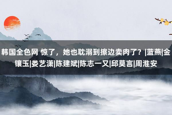 韩国全色网 惊了，她也耽溺到擦边卖肉了？|蓝燕|金镶玉|娄艺潇|陈建斌|陈志一又|邱莫言|周淮安