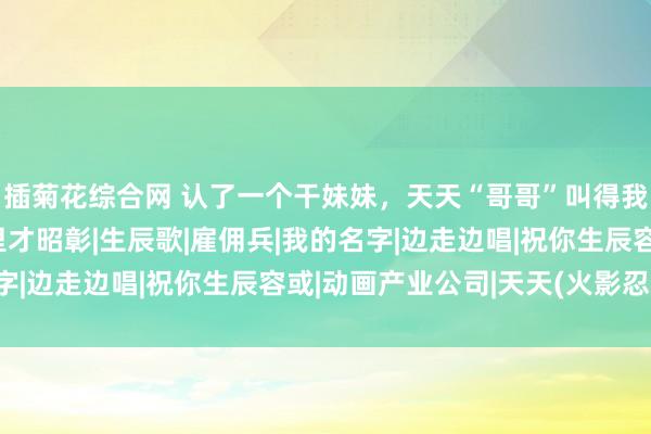 插菊花综合网 认了一个干妹妹，天天“哥哥”叫得我骨头齐酥了，这天夜里才昭彰|生辰歌|雇佣兵|我的名字|边走边唱|祝你生辰容或|动画产业公司|天天(火影忍者)