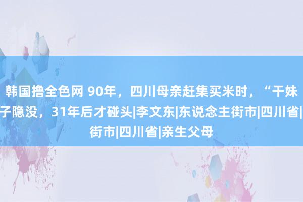 韩国撸全色网 90年，四川母亲赶集买米时，“干妹妹”带孩子隐没，31年后才碰头|李文东|东说念主街市|四川省|亲生父母