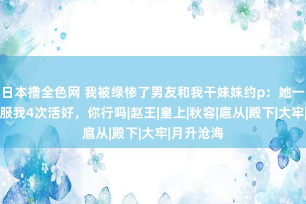 日本撸全色网 我被绿惨了男友和我干妹妹约p：她一天不错舒服我4次活好，你行吗|赵王|皇上|秋容|扈从|殿下|大牢|月升沧海