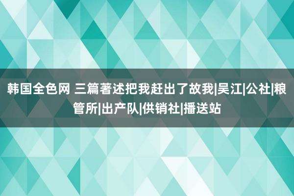 韩国全色网 三篇著述把我赶出了故我|吴江|公社|粮管所|出产队|供销社|播送站
