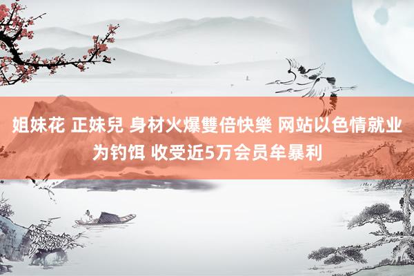 姐妹花 正妹兒 身材火爆雙倍快樂 网站以色情就业为钓饵 收受近5万会员牟暴利