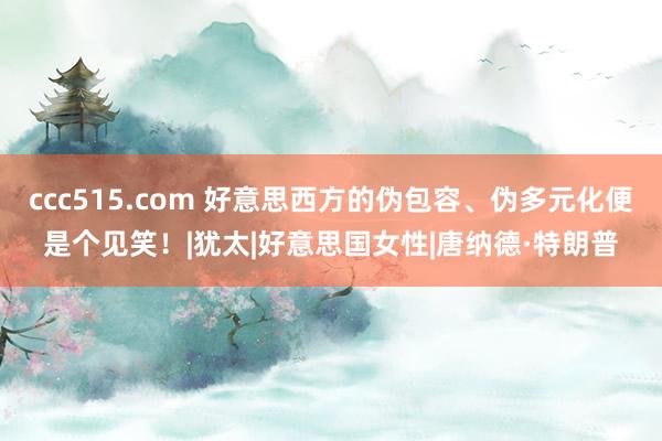 ccc515.com 好意思西方的伪包容、伪多元化便是个见笑！|犹太|好意思国女性|唐纳德·特朗普