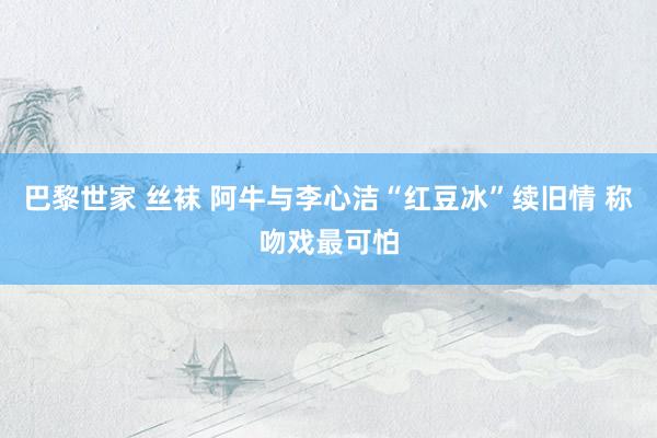 巴黎世家 丝袜 阿牛与李心洁“红豆冰”续旧情 称吻戏最可怕