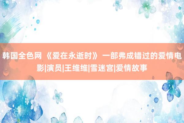 韩国全色网 《爱在永逝时》 一部弗成错过的爱情电影|演员|王维维|雪迷宫|爱情故事