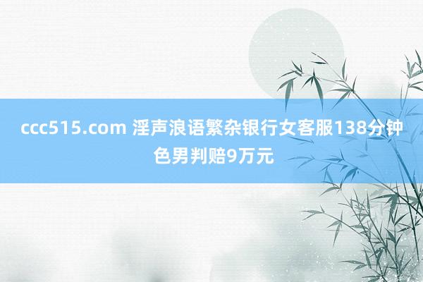 ccc515.com 淫声浪语繁杂银行女客服138分钟 色男判赔9万元