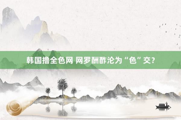 韩国撸全色网 网罗酬酢沦为“色”交？