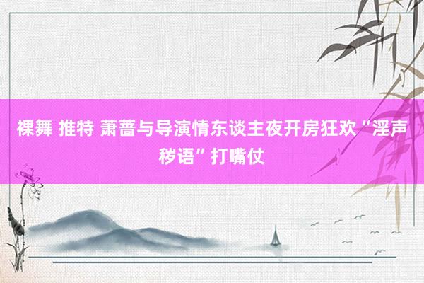 裸舞 推特 萧蔷与导演情东谈主夜开房狂欢“淫声秽语”打嘴仗