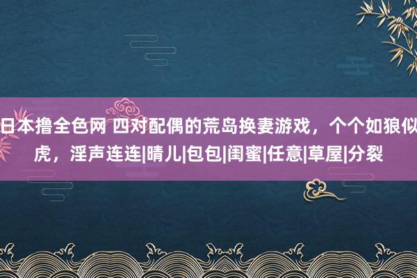 日本撸全色网 四对配偶的荒岛换妻游戏，个个如狼似虎，淫声连连|晴儿|包包|闺蜜|任意|草屋|分裂