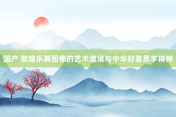 国产 敦煌乐舞图像的艺术造境与中华好意思学精神