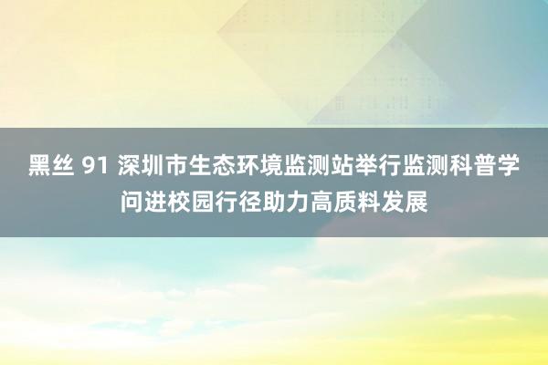 黑丝 91 深圳市生态环境监测站举行监测科普学问进校园行径助力高质料发展