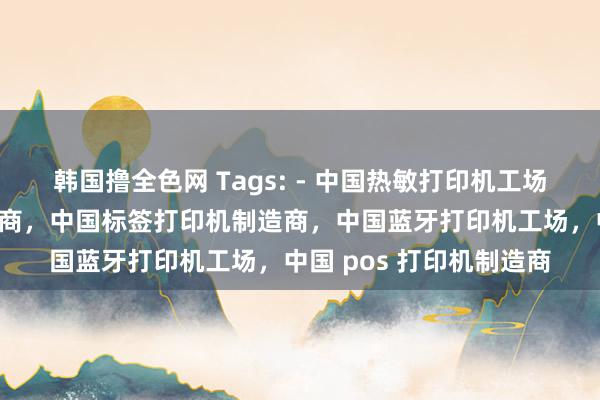 韩国撸全色网 Tags: - 中国热敏打印机工场,中国条码打印机供应商,中国标签打印机制造商,中国蓝牙打印机工场,中国 pos 打印机制造商