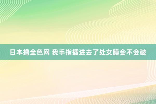 日本撸全色网 我手指插进去了处女膜会不会破
