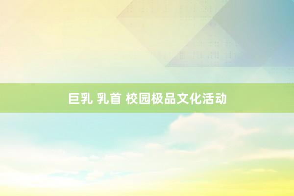 巨乳 乳首 校园极品文化活动