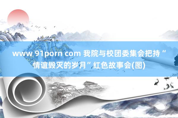 www 91porn com 我院与校团委集会把持“情谊毁灭的岁月”红色故事会(图)