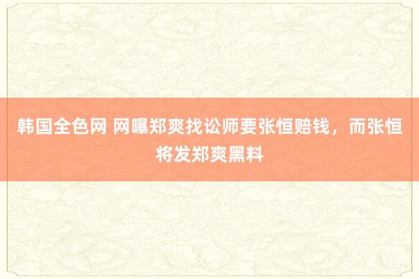 韩国全色网 网曝郑爽找讼师要张恒赔钱，而张恒将发郑爽黑料