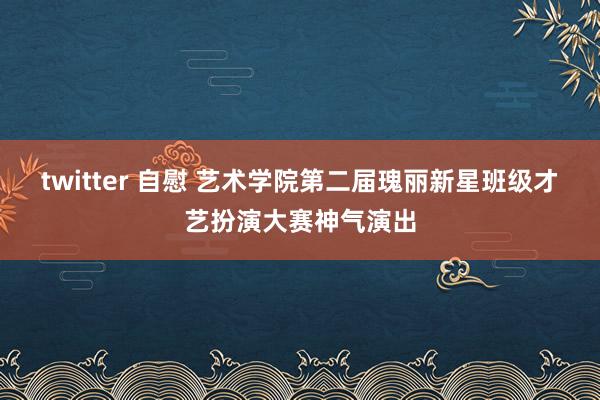 twitter 自慰 艺术学院第二届瑰丽新星班级才艺扮演大赛神气演出