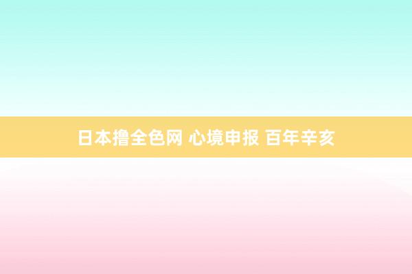 日本撸全色网 心境申报 百年辛亥