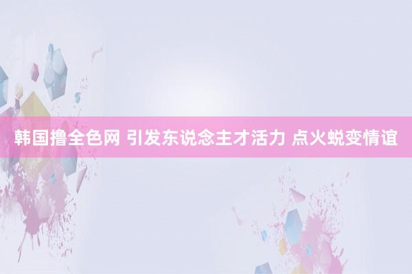 韩国撸全色网 引发东说念主才活力 点火蜕变情谊