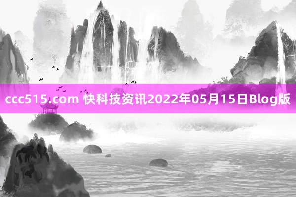 ccc515.com 快科技资讯2022年05月15日Blog版