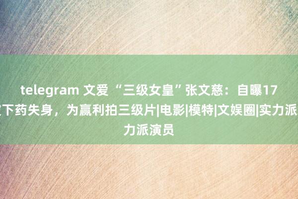 telegram 文爱 “三级女皇”张文慈：自曝17岁被下药失身，为赢利拍三级片|电影|模特|文娱圈|实力派演员
