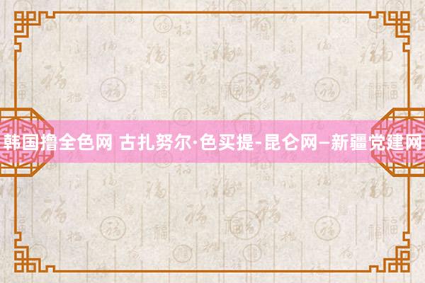 韩国撸全色网 古扎努尔·色买提-昆仑网—新疆党建网