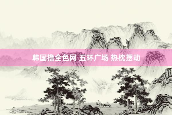 韩国撸全色网 五环广场 热枕摆动