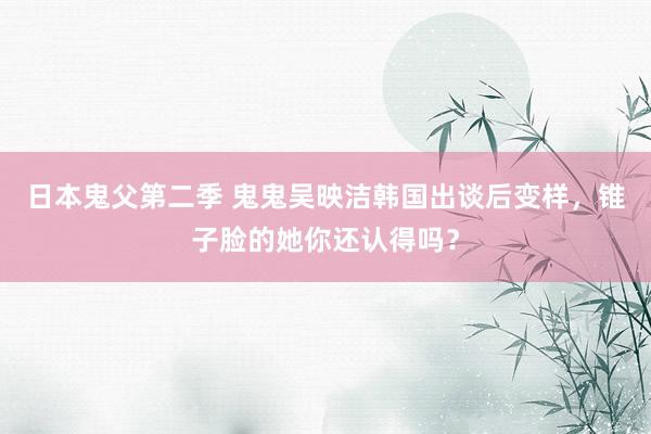 日本鬼父第二季 鬼鬼吴映洁韩国出谈后变样，锥子脸的她你还认得吗？