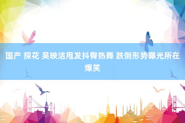 国产 探花 吴映洁甩发抖臀热舞 跌倒形势曝光所在爆笑