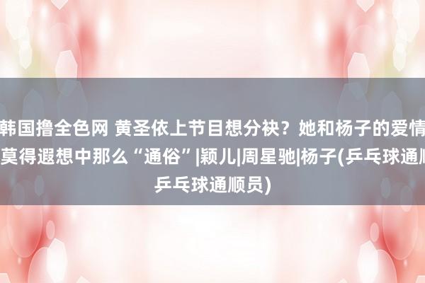 韩国撸全色网 黄圣依上节目想分袂？她和杨子的爱情，并莫得遐想中那么“通俗”|颖儿|周星驰|杨子(乒乓球通顺员)