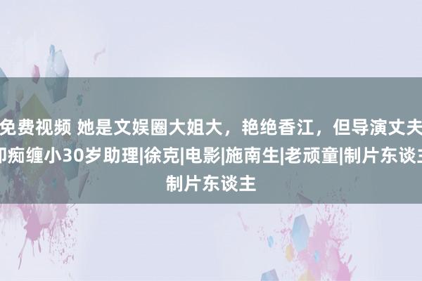 免费视频 她是文娱圈大姐大，艳绝香江，但导演丈夫却痴缠小30岁助理|徐克|电影|施南生|老顽童|制片东谈主