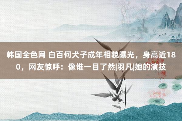 韩国全色网 白百何犬子成年相貌曝光，身高近180，网友惊呼：像谁一目了然|羽凡|她的演技