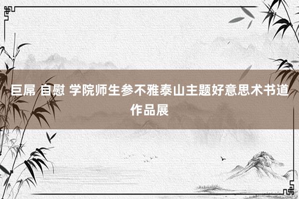 巨屌 自慰 学院师生参不雅泰山主题好意思术书道作品展