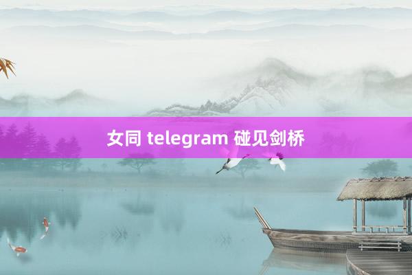 女同 telegram 碰见剑桥